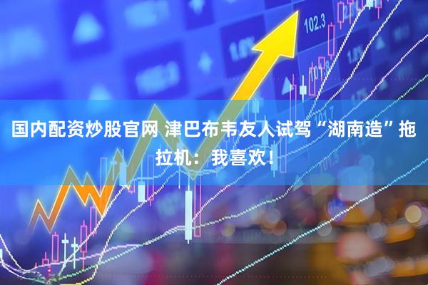 国内配资炒股官网 津巴布韦友人试驾“湖南造”拖拉机：我喜欢！