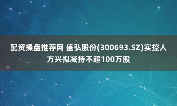 配资操盘推荐网 盛弘股份(300693.SZ)实控人方兴拟减持不超100万股