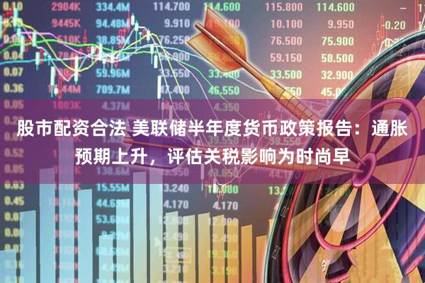 股市配资合法 美联储半年度货币政策报告：通胀预期上升，评估关税影响为时尚早