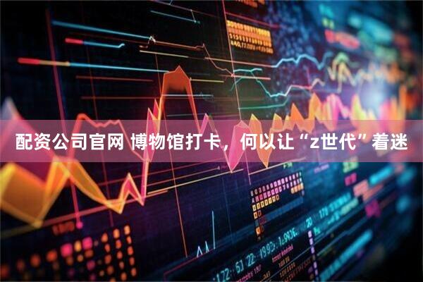 配资公司官网 博物馆打卡，何以让“z世代”着迷