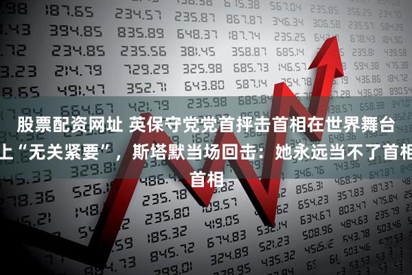 股票配资网址 英保守党党首抨击首相在世界舞台上“无关紧要”，斯塔默当场回击：她永远当不了首相