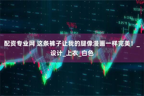 配资专业网 这条裤子让我的腿像漫画一样完美！_设计_上衣_白色