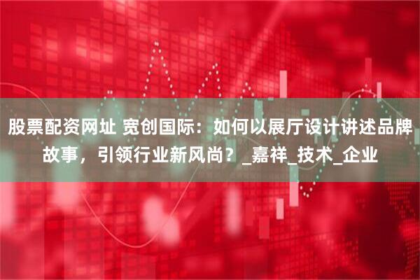 股票配资网址 宽创国际：如何以展厅设计讲述品牌故事，引领行业新风尚？_嘉祥_技术_企业