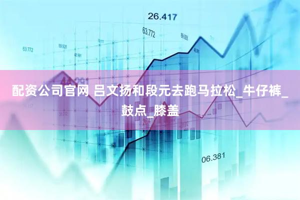 配资公司官网 吕文扬和段元去跑马拉松_牛仔裤_鼓点_膝盖