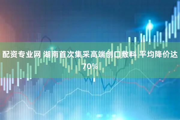 配资专业网 湖南首次集采高端创口敷料 平均降价达70%