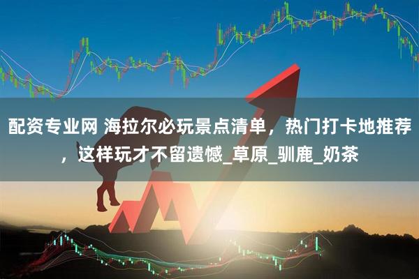配资专业网 海拉尔必玩景点清单，热门打卡地推荐，这样玩才不留遗憾_草原_驯鹿_奶茶