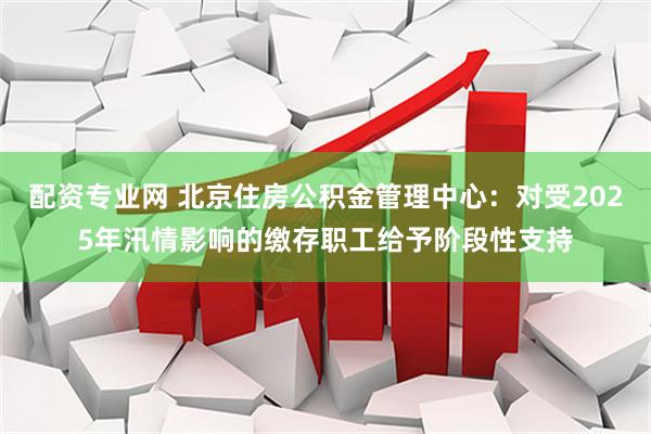 配资专业网 北京住房公积金管理中心：对受2025年汛情影响的缴存职工给予阶段性支持