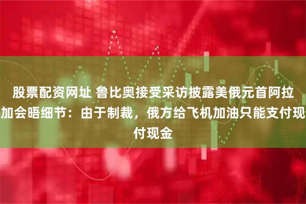 股票配资网址 鲁比奥接受采访披露美俄元首阿拉斯加会晤细节：由于制裁，俄方给飞机加油只能支付现金