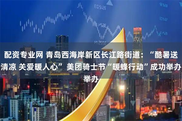 配资专业网 青岛西海岸新区长江路街道：“酷暑送清凉 关爱暖人心” 美团骑士节“暖蜂行动”成功举办