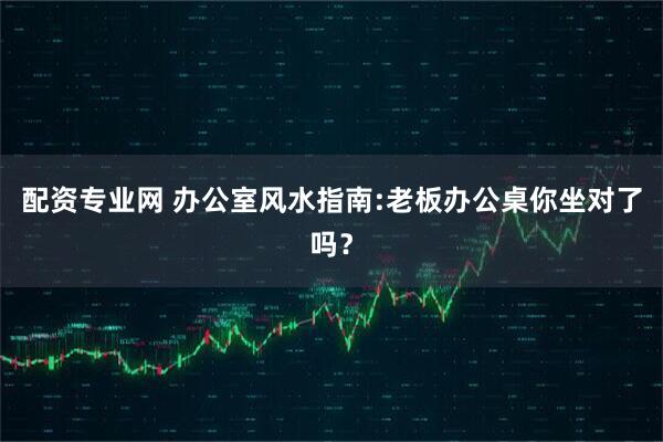 配资专业网 办公室风水指南:老板办公桌你坐对了吗？