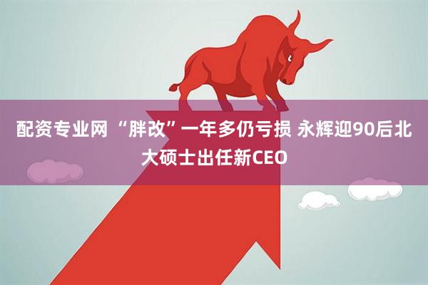 配资专业网 “胖改”一年多仍亏损 永辉迎90后北大硕士出任新CEO