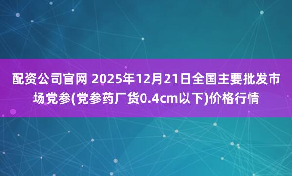 配资公司官网 2025年12月21日全国主要批发市场党参(党参药厂货0.4cm以下)价格行情