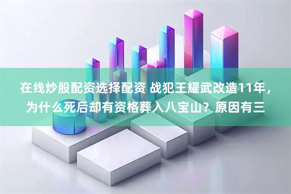 在线炒股配资选择配资 战犯王耀武改造11年，为什么死后却有资格葬入八宝山？原因有三