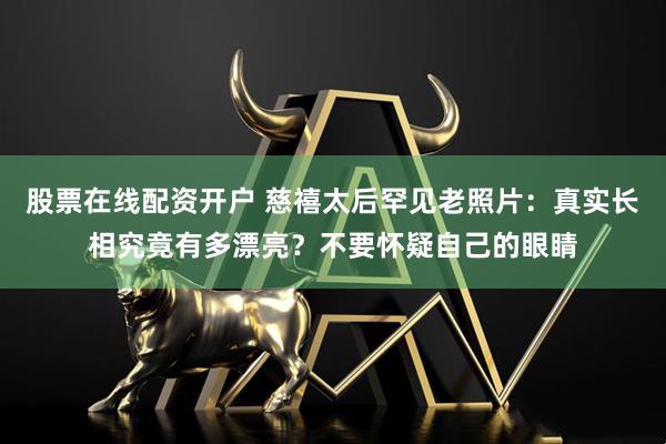 股票在线配资开户 慈禧太后罕见老照片：真实长相究竟有多漂亮？不要怀疑自己的眼睛