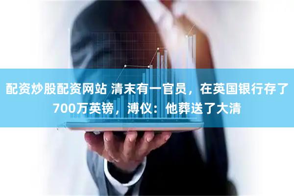 配资炒股配资网站 清末有一官员，在英国银行存了700万英镑，溥仪：他葬送了大清
