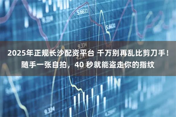 2025年正规长沙配资平台 千万别再乱比剪刀手！随手一张自拍，40 秒就能盗走你的指纹