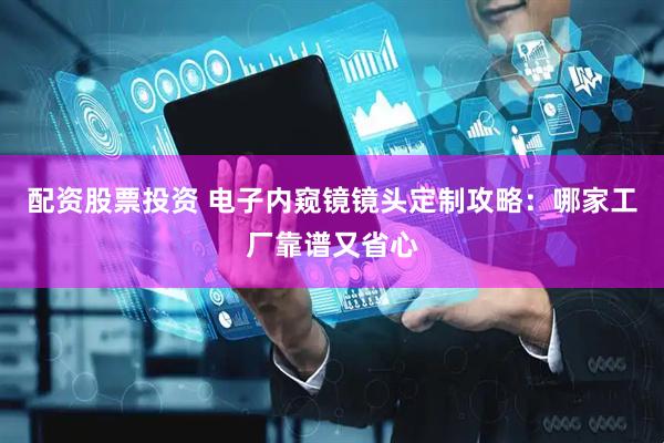 配资股票投资 电子内窥镜镜头定制攻略：哪家工厂靠谱又省心
