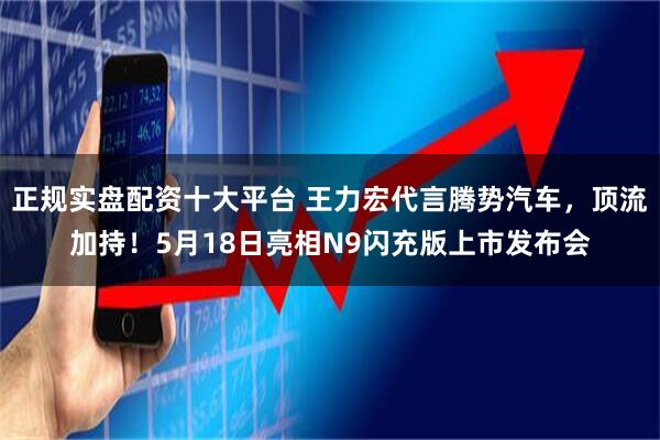 正规实盘配资十大平台 王力宏代言腾势汽车，顶流加持！5月18日亮相N9闪充版上市发布会