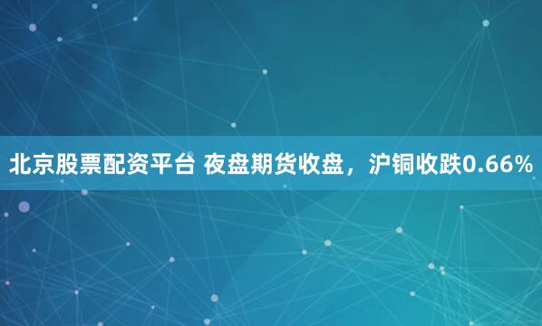 北京股票配资平台 夜盘期货收盘，沪铜收跌0.66%