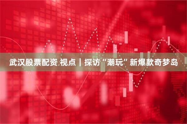 武汉股票配资 视点｜探访“潮玩”新爆款奇梦岛