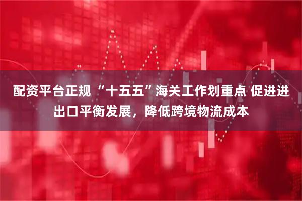 配资平台正规 “十五五”海关工作划重点 促进进出口平衡发展，降低跨境物流成本